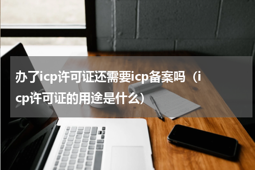 办了icp许可证还需要icp备案吗（icp许可证的用途是什么）