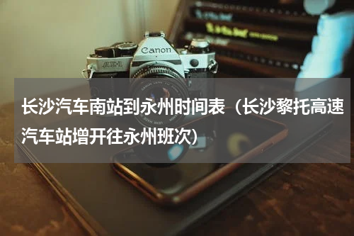 长沙汽车南站到永州时间表（长沙黎托高速汽车站增开往永州班次）