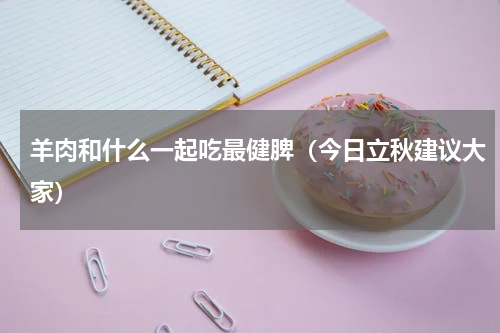羊肉和什么一起吃最健脾（今日立秋建议大家）