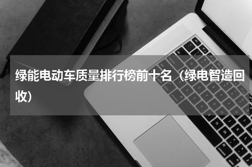 绿能电动车质量排行榜前十名（绿电智造回收）