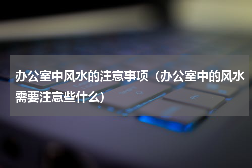 办公室中风水的注意事项（办公室中的风水需要注意些什么）