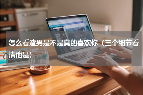 怎么看渣男是不是真的喜欢你（三个细节看清他是）