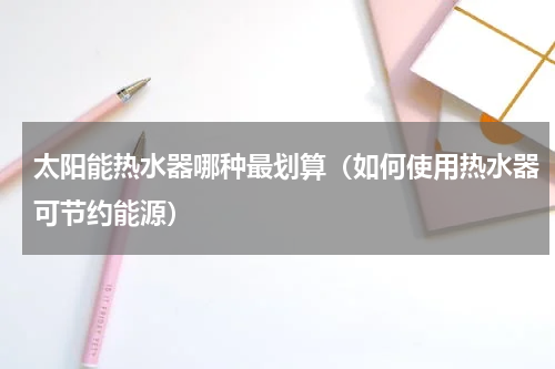 太阳能热水器哪种最划算（如何使用热水器可节约能源）