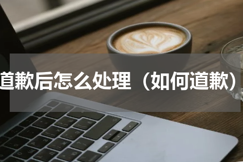 道歉后怎么处理（如何道歉）