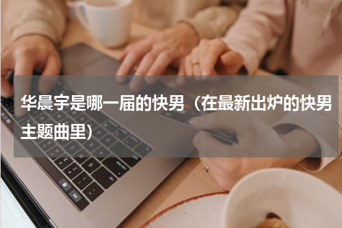 华晨宇是哪一届的快男（在最新出炉的快男主题曲里）