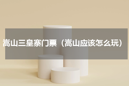 嵩山三皇寨门票（嵩山应该怎么玩）