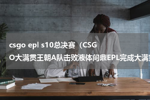 csgo epl s10总决赛（CSGO大满贯王朝A队击败液体问鼎EPL完成大满贯）