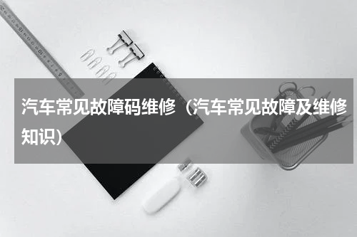 汽车常见故障码维修（汽车常见故障及维修知识）