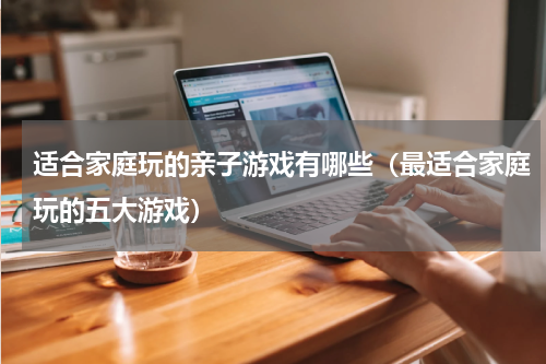 适合家庭玩的亲子游戏有哪些（最适合家庭玩的五大游戏）