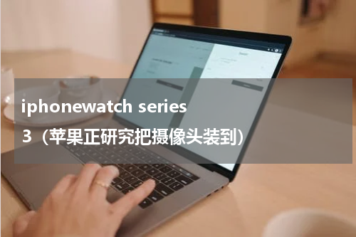 iphonewatch series 3（苹果正研究把摄像头装到）