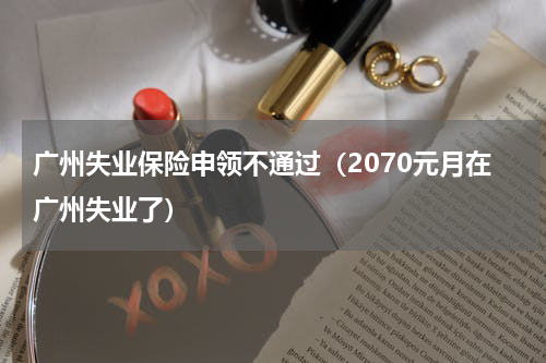 广州失业保险申领不通过（2070元月在广州失业了）