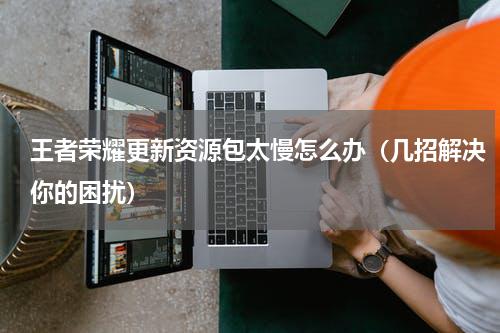 王者荣耀更新资源包太慢怎么办（几招解决你的困扰）