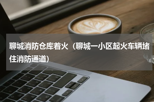 聊城消防仓库着火（聊城一小区起火车辆堵住消防通道）