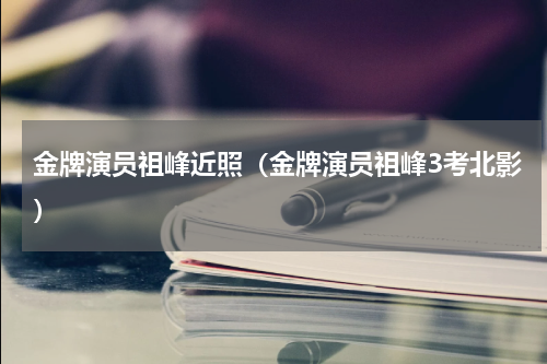 金牌演员祖峰近照（金牌演员祖峰3考北影）