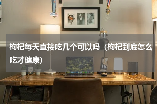 枸杞每天直接吃几个可以吗（枸杞到底怎么吃才健康）