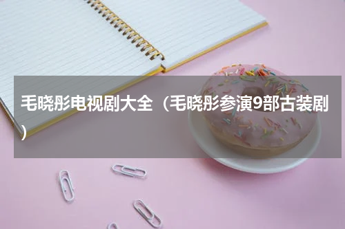 毛晓彤电视剧大全（毛晓彤参演9部古装剧）