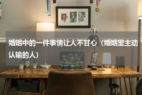 婚姻中的一件事情让人不甘心（婚姻里主动认输的人）