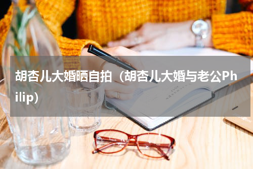 胡杏儿大婚晒自拍（胡杏儿大婚与老公Philip）