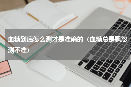 血糖到底怎么测才是准确的（血糖总是飘忽测不准）