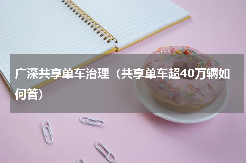 广深共享单车治理（共享单车超40万辆如何管）