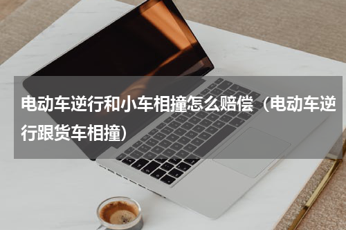 电动车逆行和小车相撞怎么赔偿（电动车逆行跟货车相撞）