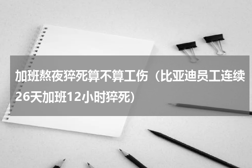 加班熬夜猝死算不算工伤（比亚迪员工连续26天加班12小时猝死）