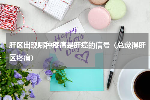肝区出现哪种疼痛是肝癌的信号（总觉得肝区疼痛）