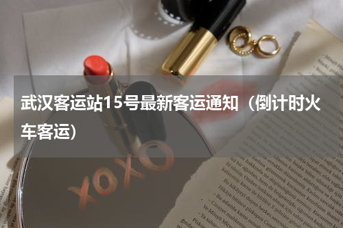 武汉客运站15号最新客运通知（倒计时火车客运）