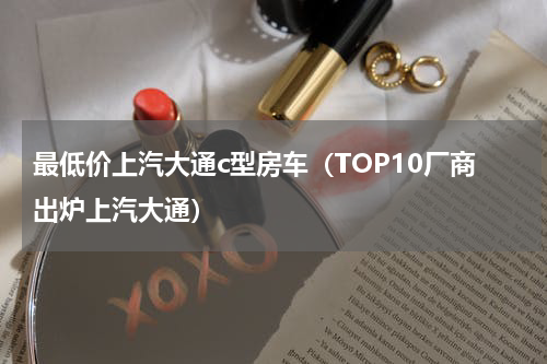 最低价上汽大通c型房车（TOP10厂商出炉上汽大通）