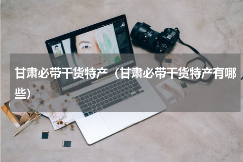甘肃必带干货特产（甘肃必带干货特产有哪些）