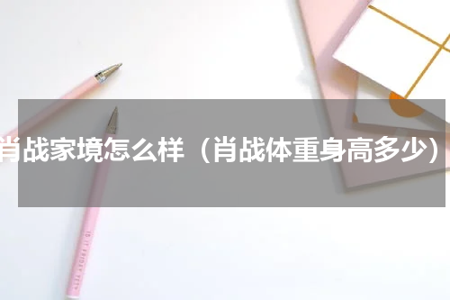 肖战家境怎么样（肖战体重身高多少）