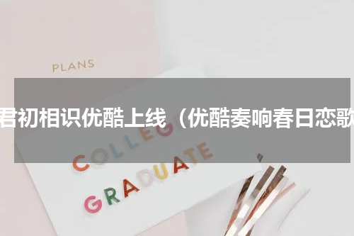 与君初相识优酷上线（优酷奏响春日恋歌）