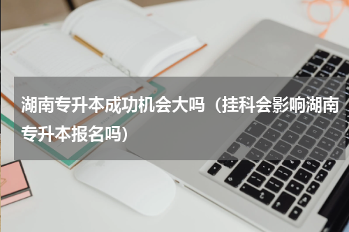 湖南专升本成功机会大吗（挂科会影响湖南专升本报名吗）