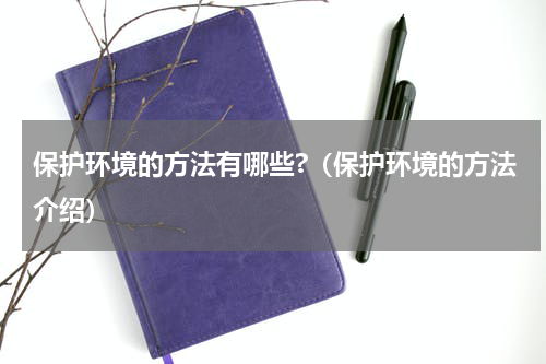 保护环境的方法有哪些?（保护环境的方法介绍）