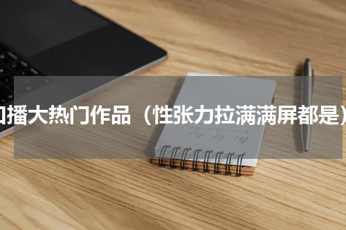 口播大热门作品（性张力拉满满屏都是）