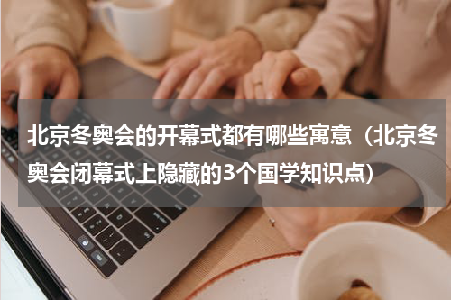 北京冬奥会的开幕式都有哪些寓意（北京冬奥会闭幕式上隐藏的3个国学知识点）