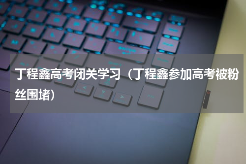 丁程鑫高考闭关学习（丁程鑫参加高考被粉丝围堵）