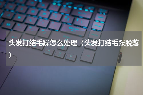 头发打结毛躁怎么处理（头发打结毛躁脱落）