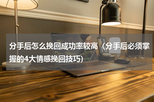 分手后怎么挽回成功率较高（分手后必须掌握的4大情感挽回技巧）