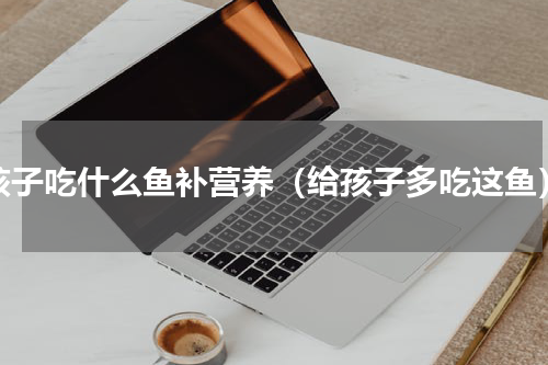 孩子吃什么鱼补营养（给孩子多吃这鱼）