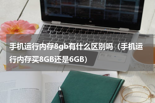 手机运行内存8gb有什么区别吗（手机运行内存买8GB还是6GB）