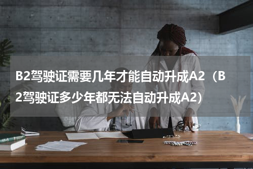 B2驾驶证需要几年才能自动升成A2（B2驾驶证多少年都无法自动升成A2）