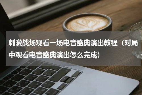 刺激战场观看一场电音盛典演出教程（对局中观看电音盛典演出怎么完成）