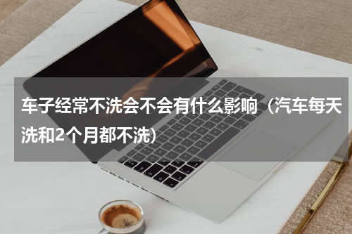 车子经常不洗会不会有什么影响（汽车每天洗和2个月都不洗）