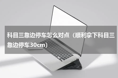 科目三靠边停车怎么对点（顺利拿下科目三靠边停车30cm）
