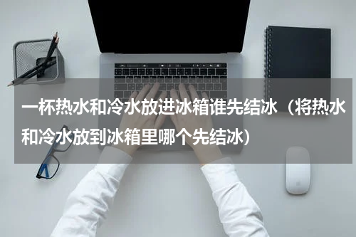 一杯热水和冷水放进冰箱谁先结冰（将热水和冷水放到冰箱里哪个先结冰）