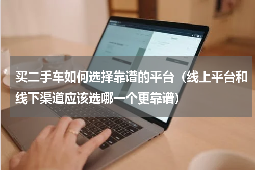 买二手车如何选择靠谱的平台（线上平台和线下渠道应该选哪一个更靠谱）