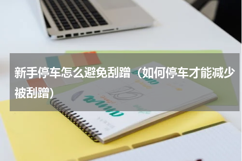 新手停车怎么避免刮蹭（如何停车才能减少被刮蹭）