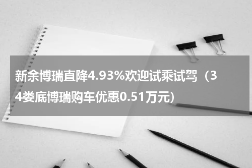 新余博瑞直降4.93%欢迎试乘试驾（34娄底博瑞购车优惠0.51万元）