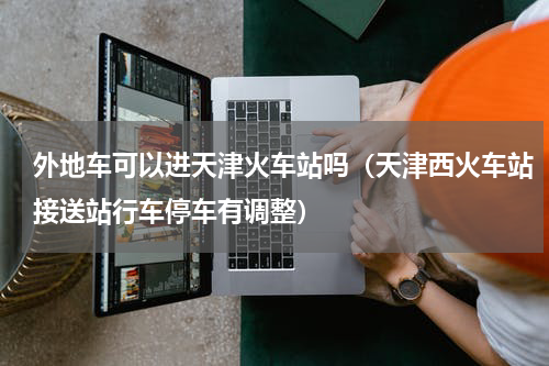 外地车可以进天津火车站吗（天津西火车站接送站行车停车有调整）
